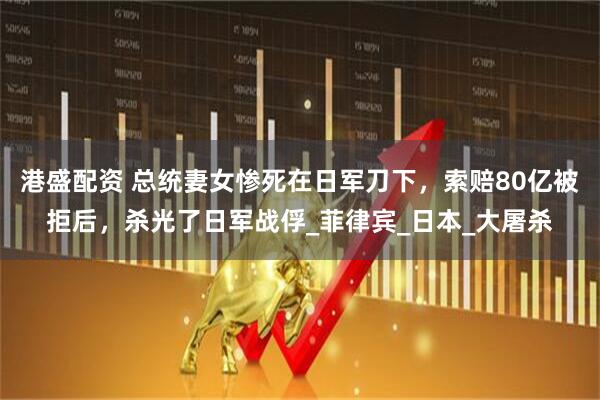 港盛配资 总统妻女惨死在日军刀下，索赔80亿被拒后，杀光了日军战俘_菲律宾_日本_大屠杀