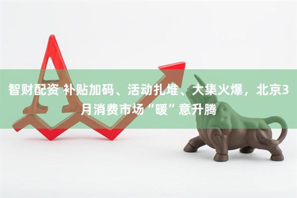 智财配资 补贴加码、活动扎堆、大集火爆，北京3月消费市场“暖”意升腾
