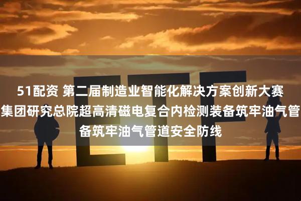 51配资 第二届制造业智能化解决方案创新大赛｜国家管网集团研究总院超高清磁电复合内检测装备筑牢油气管道安全防线